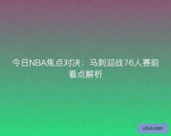 今日NBA焦点对决：马刺迎战76人赛前看点解析