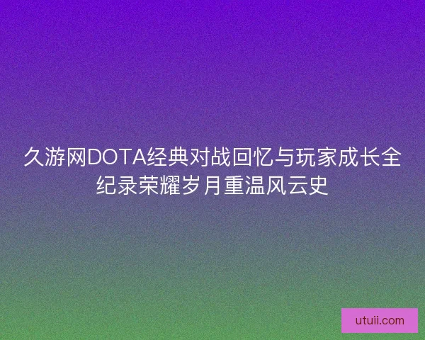 久游网DOTA经典对战回忆与玩家成长全纪录荣耀岁月重温风云史