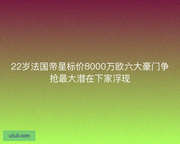 22岁法国帝星标价8000万欧六大豪门争抢最大潜在下家浮现
