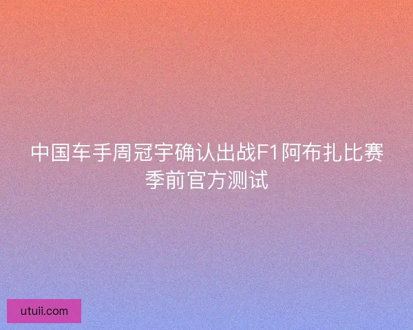 中国车手周冠宇确认出战F1阿布扎比赛季前官方测试