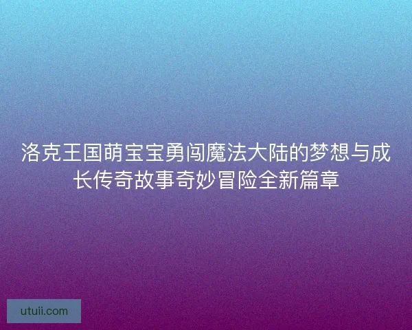 洛克王国萌宝宝勇闯魔法大陆的梦想与成长传奇故事奇妙冒险全新篇章