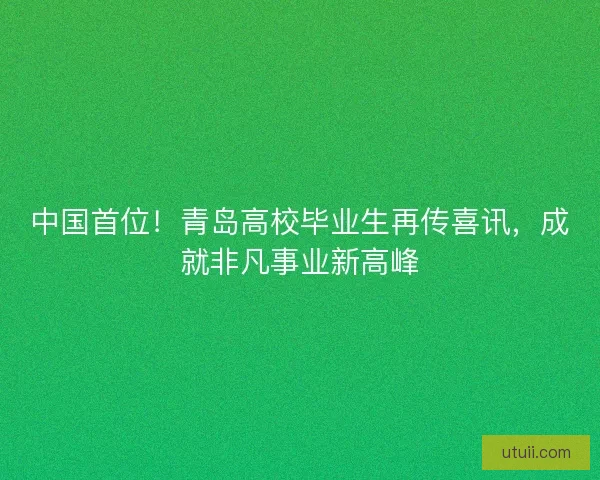 中国首位！青岛高校毕业生再传喜讯，成就非凡事业新高峰