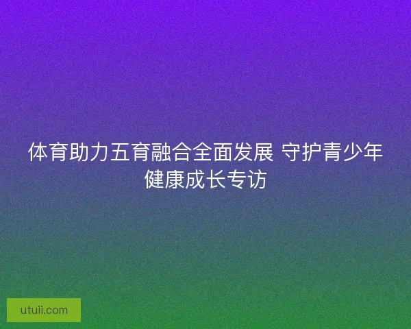 体育助力五育融合全面发展 守护青少年健康成长专访
