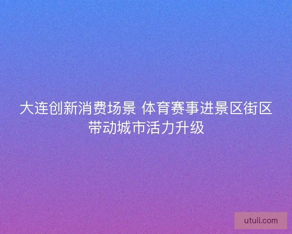 大连创新消费场景 体育赛事进景区街区带动城市活力升级
