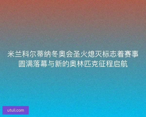 米兰科尔蒂纳冬奥会圣火熄灭标志着赛事圆满落幕与新的奥林匹克征程启航