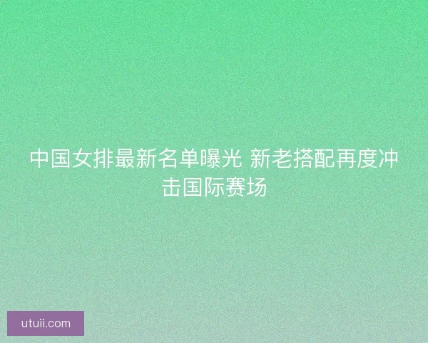 中国女排最新名单曝光 新老搭配再度冲击国际赛场