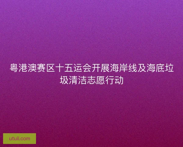 粤港澳赛区十五运会开展海岸线及海底垃圾清洁志愿行动