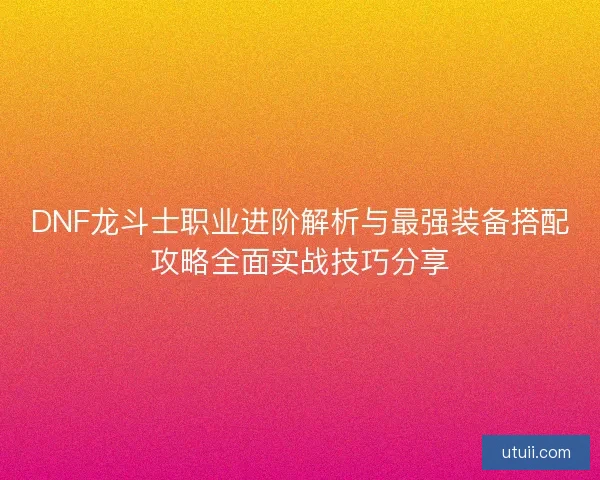 DNF龙斗士职业进阶解析与最强装备搭配攻略全面实战技巧分享