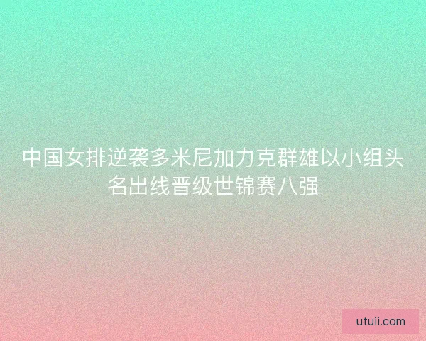 中国女排逆袭多米尼加力克群雄以小组头名出线晋级世锦赛八强