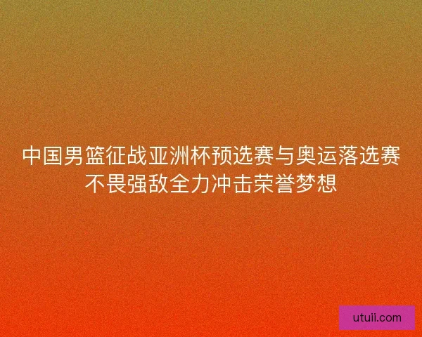 中国男篮征战亚洲杯预选赛与奥运落选赛不畏强敌全力冲击荣誉梦想