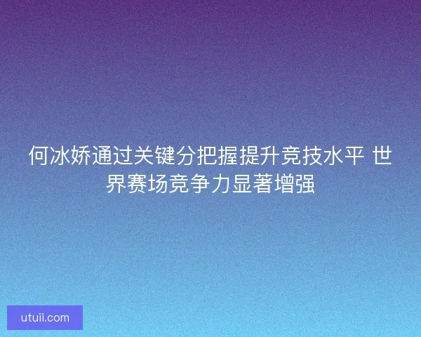 何冰娇通过关键分把握提升竞技水平 世界赛场竞争力显著增强